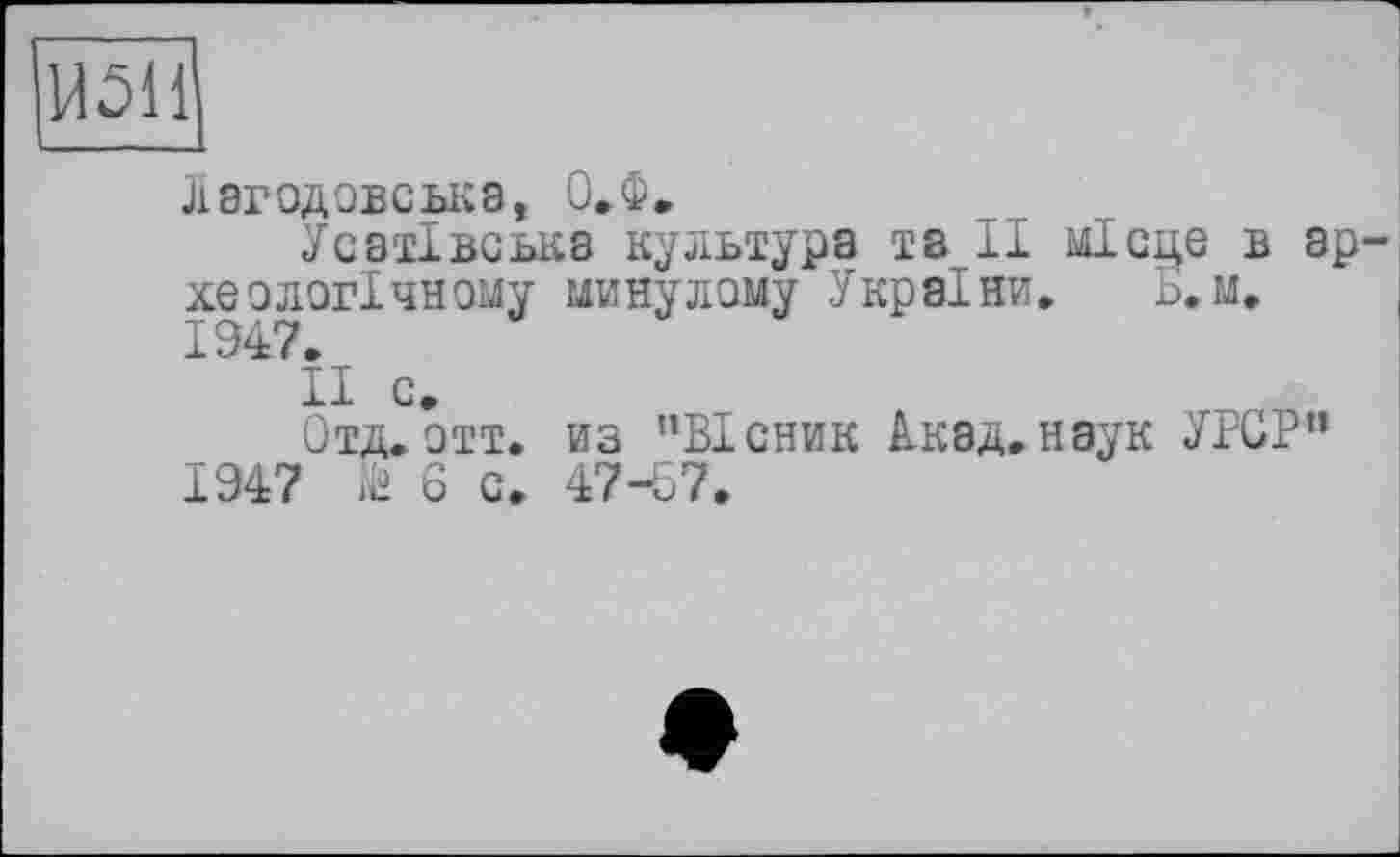 ﻿14511
Лвгодовська, О.Ф.
Усатівська культура та II місце в ар хеологічному минулому України. Ь.м. 1947.
II с.
Отд.Отт. из ’’Вісник Акад.наук УРСР” 1947	6 с. 47-57.